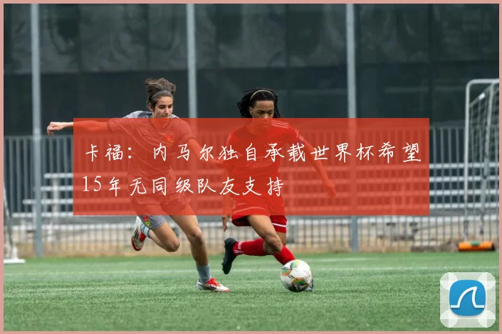 卡福：内马尔独自承载世界杯希望15年无同级队友支持