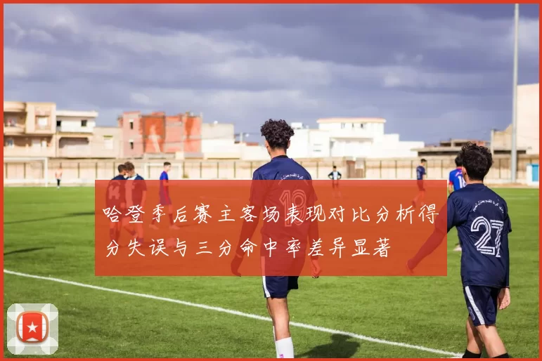 哈登季后赛主客场表现对比分析得分失误与三分命中率差异显著