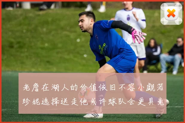 老詹在湖人的价值依旧不容小觑若珍妮选择送走他或许球队会更具竞争力