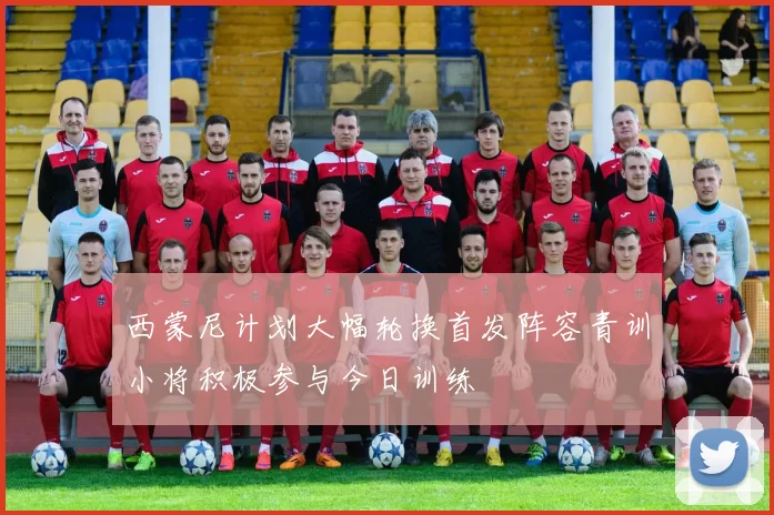 西蒙尼计划大幅轮换首发阵容青训小将积极参与今日训练