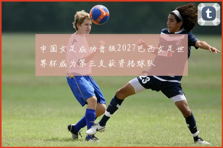 中国女足成功晋级2027巴西女足世界杯成为第三支获资格球队