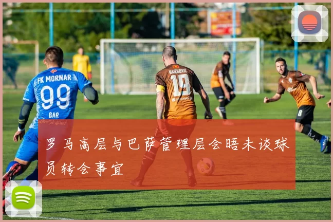 罗马高层与巴萨管理层会晤未谈球员转会事宜