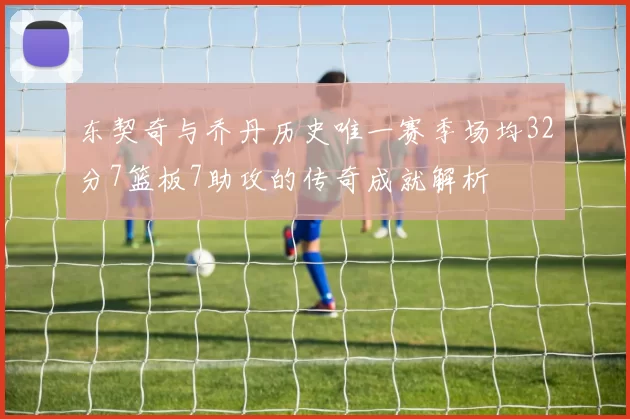 东契奇与乔丹历史唯一赛季场均32分7篮板7助攻的传奇成就解析