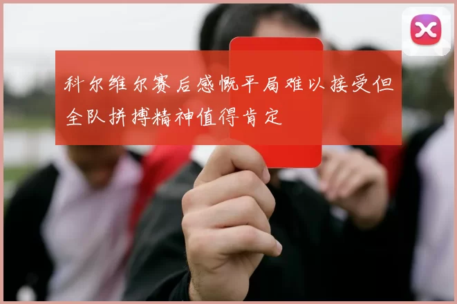 科尔维尔赛后感慨平局难以接受但全队拼搏精神值得肯定