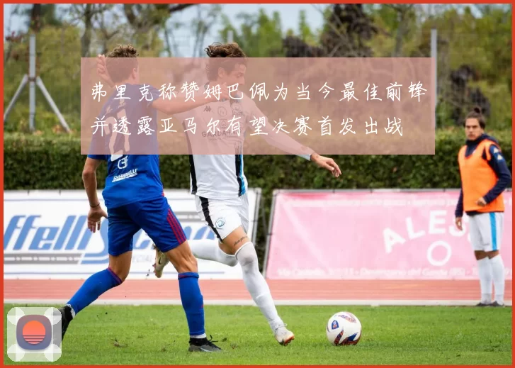 弗里克称赞姆巴佩为当今最佳前锋并透露亚马尔有望决赛首发出战