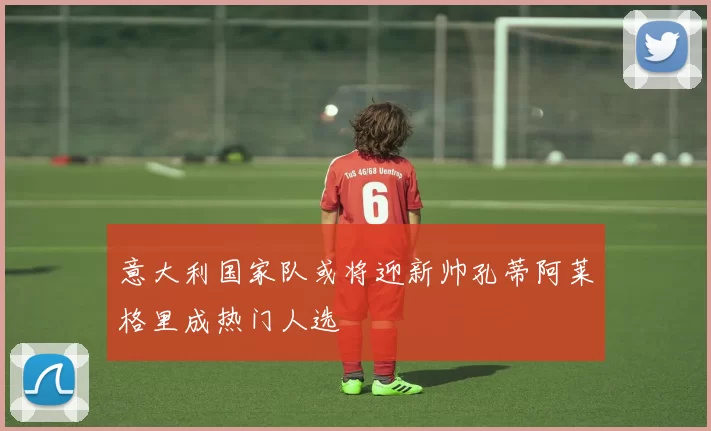 意大利国家队或将迎新帅孔蒂阿莱格里成热门人选
