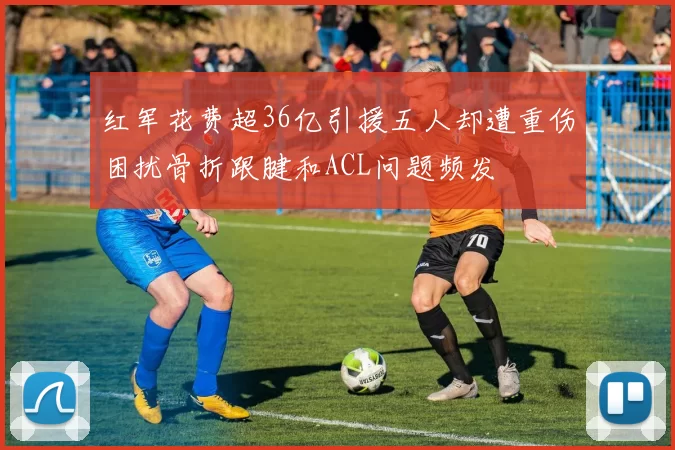 红军花费超36亿引援五人却遭重伤困扰骨折跟腱和ACL问题频发