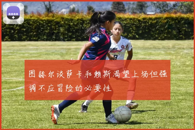 图赫尔谈萨卡和赖斯渴望上场但强调不应冒险的必要性