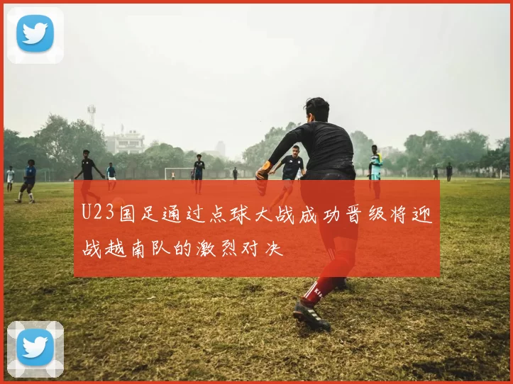 U23国足通过点球大战成功晋级将迎战越南队的激烈对决