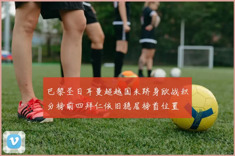 巴黎圣日耳曼超越国米跻身欧战积分榜前四拜仁依旧稳居榜首位置