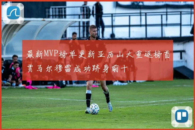最新MVP榜单更新亚历山大重返榜首贾马尔穆雷成功跻身前十
