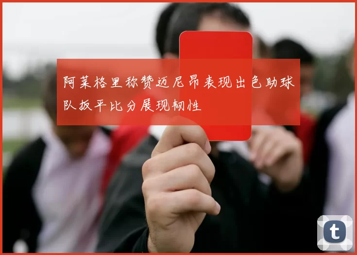 阿莱格里称赞迈尼昂表现出色助球队扳平比分展现韧性