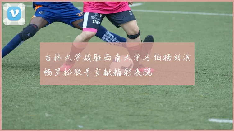 吉林大学战胜西南大学方伯杨刘滨畅罗松联手贡献精彩表现