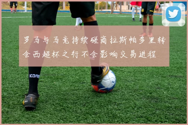 罗马与马竞持续磋商拉斯帕多里转会西超杯之行不会影响交易进程