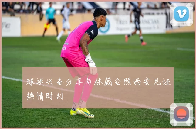 球迷兴奋分享与林葳合照西安见证热情时刻
