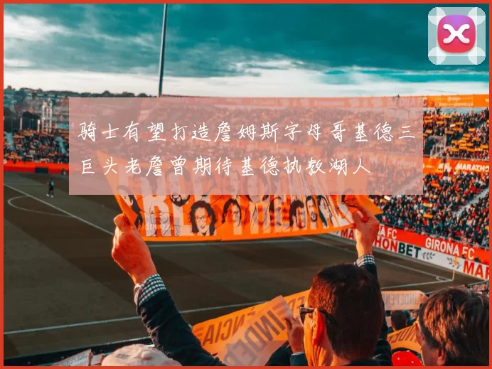 骑士有望打造詹姆斯字母哥基德三巨头老詹曾期待基德执教湖人