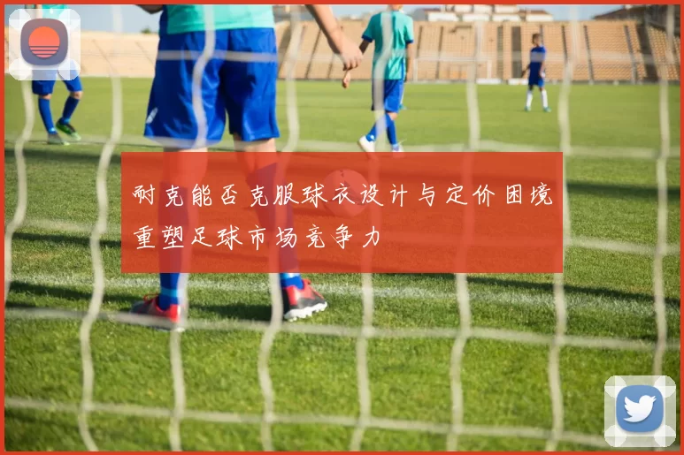 耐克能否克服球衣设计与定价困境重塑足球市场竞争力